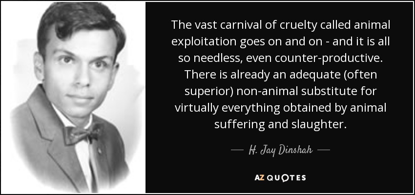 The vast carnival of cruelty called animal exploitation goes on and on - and it is all so needless, even counter-productive. There is already an adequate (often superior) non-animal substitute for virtually everything obtained by animal suffering and slaughter. - H. Jay Dinshah