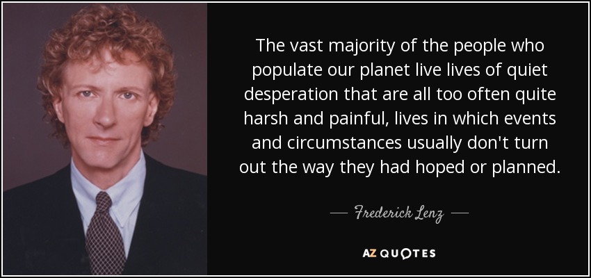 The vast majority of the people who populate our planet live lives of quiet desperation that are all too often quite harsh and painful, lives in which events and circumstances usually don't turn out the way they had hoped or planned. - Frederick Lenz
