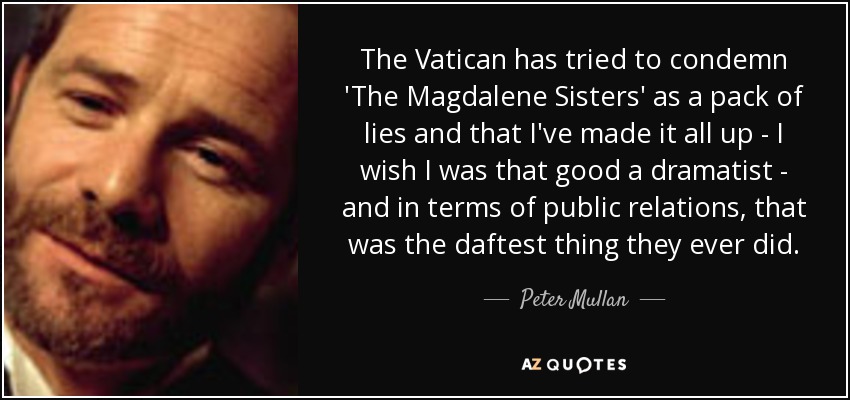 The Vatican has tried to condemn 'The Magdalene Sisters' as a pack of lies and that I've made it all up - I wish I was that good a dramatist - and in terms of public relations, that was the daftest thing they ever did. - Peter Mullan