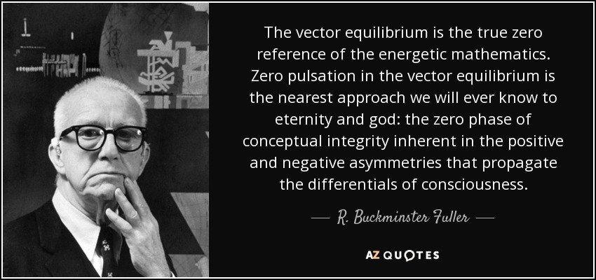 The vector equilibrium is the true zero reference of the energetic mathematics. Zero pulsation in the vector equilibrium is the nearest approach we will ever know to eternity and god: the zero phase of conceptual integrity inherent in the positive and negative asymmetries that propagate the differentials of consciousness. - R. Buckminster Fuller