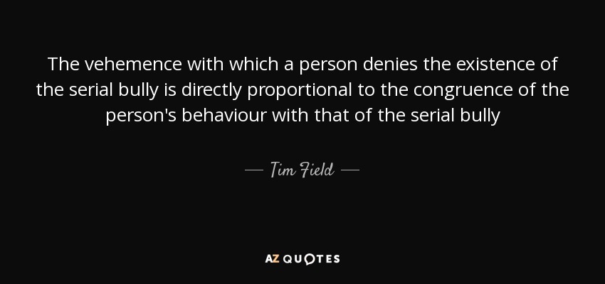The vehemence with which a person denies the existence of the serial bully is directly proportional to the congruence of the person's behaviour with that of the serial bully - Tim Field