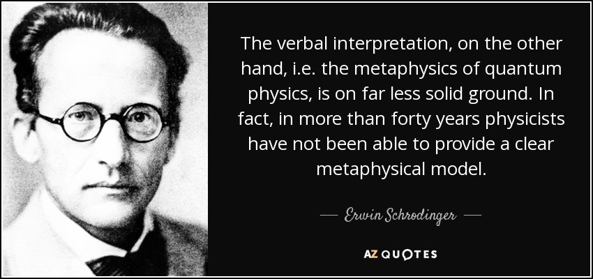 The verbal interpretation, on the other hand, i.e. the metaphysics of quantum physics, is on far less solid ground. In fact, in more than forty years physicists have not been able to provide a clear metaphysical model. - Erwin Schrodinger