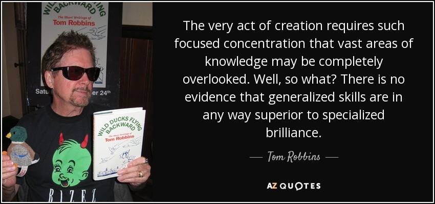 The very act of creation requires such focused concentration that vast areas of knowledge may be completely overlooked. Well, so what? There is no evidence that generalized skills are in any way superior to specialized brilliance. - Tom Robbins