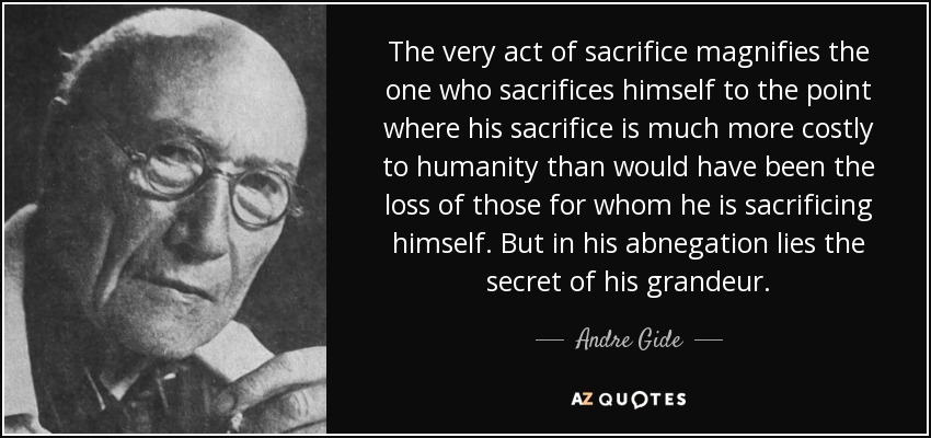 The very act of sacrifice magnifies the one who sacrifices himself to the point where his sacrifice is much more costly to humanity than would have been the loss of those for whom he is sacrificing himself. But in his abnegation lies the secret of his grandeur. - Andre Gide