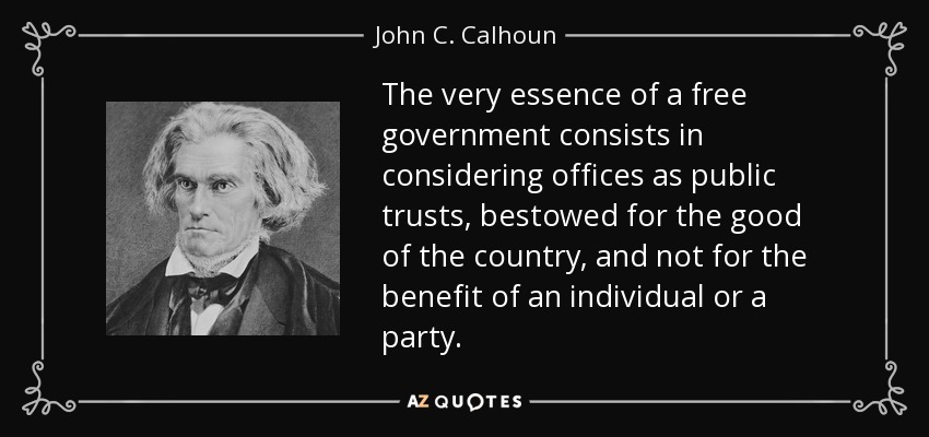 The very essence of a free government consists in considering offices as public trusts, bestowed for the good of the country, and not for the benefit of an individual or a party. - John C. Calhoun