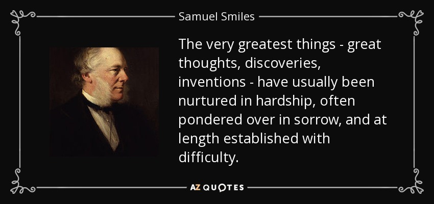 The very greatest things - great thoughts, discoveries, inventions - have usually been nurtured in hardship, often pondered over in sorrow, and at length established with difficulty. - Samuel Smiles