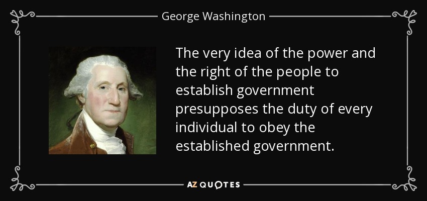The very idea of the power and the right of the people to establish government presupposes the duty of every individual to obey the established government. - George Washington