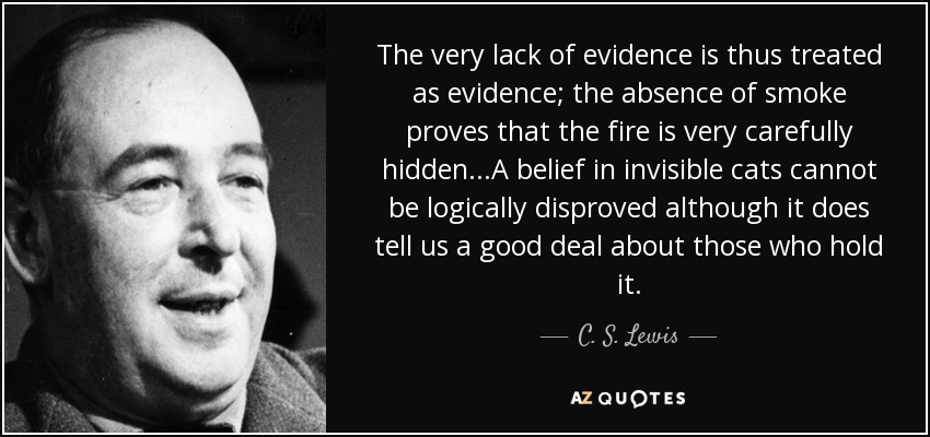 The very lack of evidence is thus treated as evidence; the absence of smoke proves that the fire is very carefully hidden...A belief in invisible cats cannot be logically disproved although it does tell us a good deal about those who hold it. - C. S. Lewis