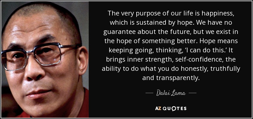 The very purpose of our life is happiness, which is sustained by hope. We have no guarantee about the future, but we exist in the hope of something better. Hope means keeping going, thinking, ‘I can do this.’ It brings inner strength, self-confidence , the ability to do what you do honestly, truthfully and transparently. - Dalai Lama