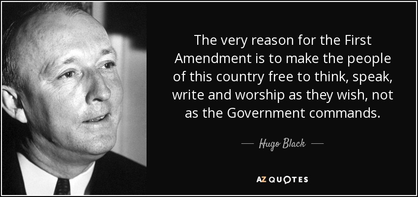 The very reason for the First Amendment is to make the people of this country free to think, speak, write and worship as they wish, not as the Government commands. - Hugo Black