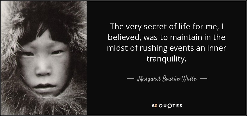 The very secret of life for me, I believed, was to maintain in the midst of rushing events an inner tranquility. - Margaret Bourke-White