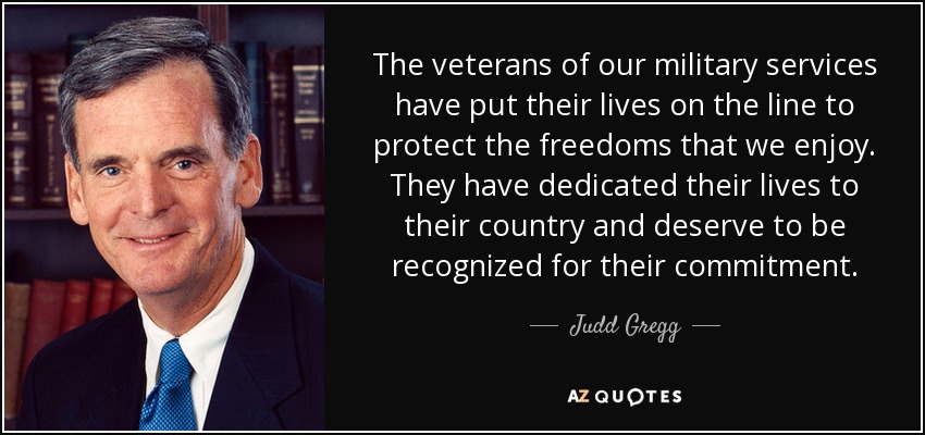 The veterans of our military services have put their lives on the line to protect the freedoms that we enjoy. They have dedicated their lives to their country and deserve to be recognized for their commitment. - Judd Gregg