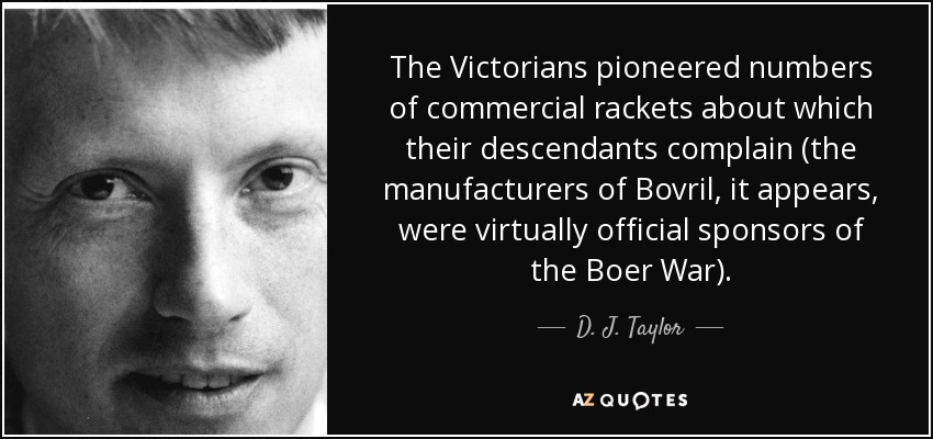 The Victorians pioneered numbers of commercial rackets about which their descendants complain (the manufacturers of Bovril, it appears, were virtually official sponsors of the Boer War). - D. J. Taylor