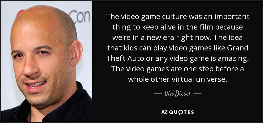 The video game culture was an important thing to keep alive in the film because we're in a new era right now. The idea that kids can play video games like Grand Theft Auto or any video game is amazing. The video games are one step before a whole other virtual universe. - Vin Diesel