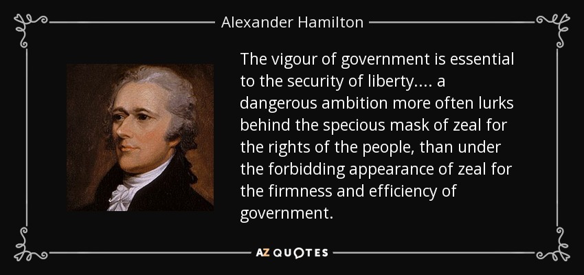 The vigour of government is essential to the security of liberty. . . . a dangerous ambition more often lurks behind the specious mask of zeal for the rights of the people, than under the forbidding appearance of zeal for the firmness and efficiency of government. - Alexander Hamilton