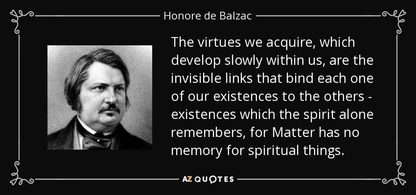 The virtues we acquire, which develop slowly within us, are the invisible links that bind each one of our existences to the others - existences which the spirit alone remembers, for Matter has no memory for spiritual things. - Honore de Balzac