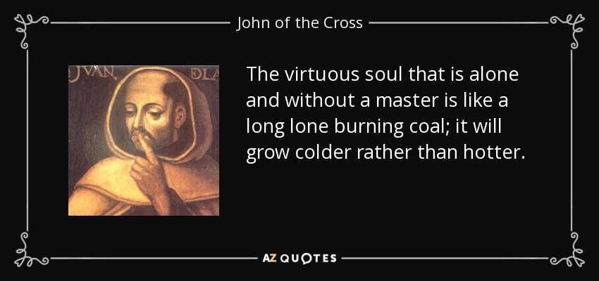 The virtuous soul that is alone and without a master is like a long lone burning coal; it will grow colder rather than hotter. - John of the Cross