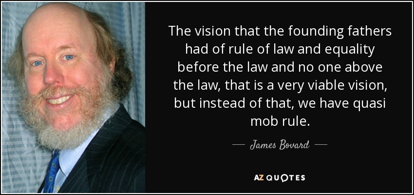 The vision that the founding fathers had of rule of law and equality before the law and no one above the law, that is a very viable vision, but instead of that, we have quasi mob rule. - James Bovard