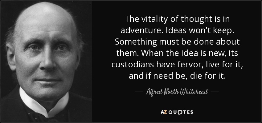 The vitality of thought is in adventure. Ideas won't keep. Something must be done about them. When the idea is new, its custodians have fervor, live for it, and if need be, die for it. - Alfred North Whitehead