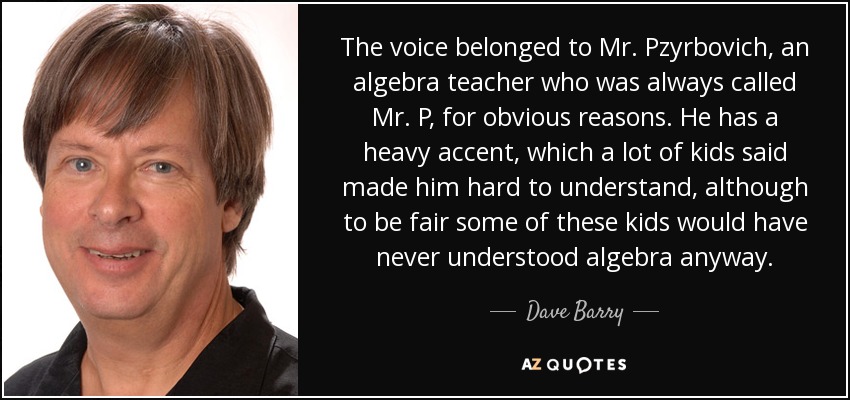The voice belonged to Mr. Pzyrbovich, an algebra teacher who was always called Mr. P, for obvious reasons. He has a heavy accent, which a lot of kids said made him hard to understand, although to be fair some of these kids would have never understood algebra anyway. - Dave Barry