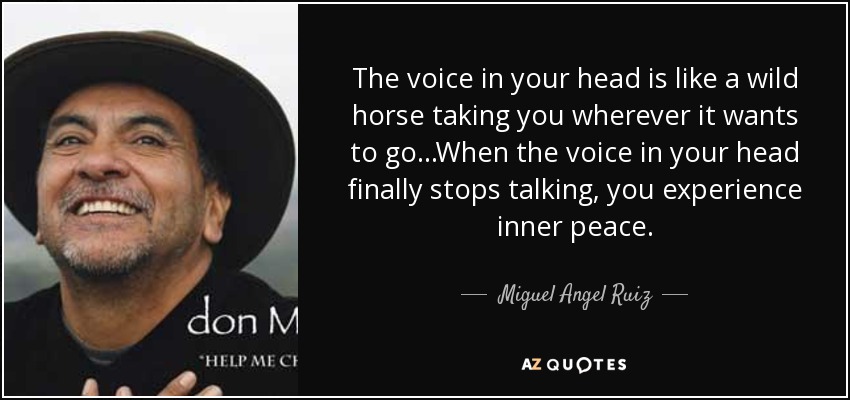 The voice in your head is like a wild horse taking you wherever it wants to go...When the voice in your head finally stops talking, you experience inner peace. - Miguel Angel Ruiz