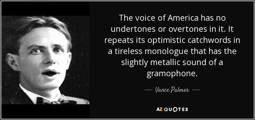 The voice of America has no undertones or overtones in it. It repeats its optimistic catchwords in a tireless monologue that has the slightly metallic sound of a gramophone. - Vance Palmer