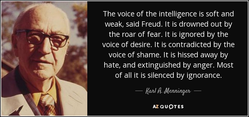 The voice of the intelligence is soft and weak, said Freud. It is drowned out by the roar of fear. It is ignored by the voice of desire. It is contradicted by the voice of shame. It is hissed away by hate, and extinguished by anger. Most of all it is silenced by ignorance. - Karl A. Menninger