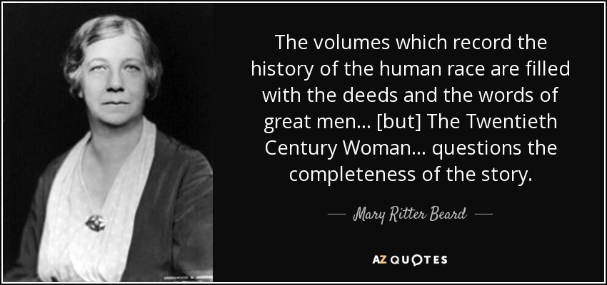 The volumes which record the history of the human race are filled with the deeds and the words of great men ... [but] The Twentieth Century Woman ... questions the completeness of the story. - Mary Ritter Beard