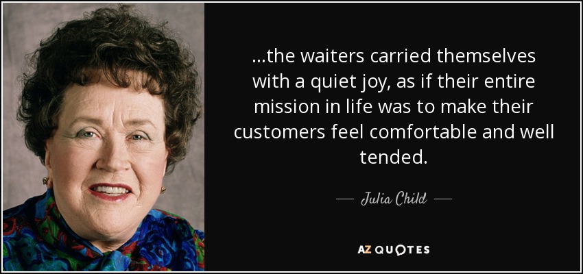 ...the waiters carried themselves with a quiet joy, as if their entire mission in life was to make their customers feel comfortable and well tended. - Julia Child