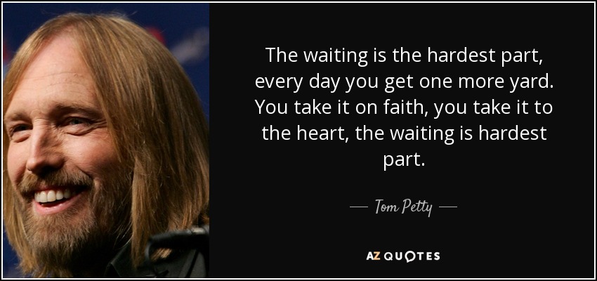 The waiting is the hardest part, every day you get one more yard. You take it on faith, you take it to the heart, the waiting is hardest part. - Tom Petty