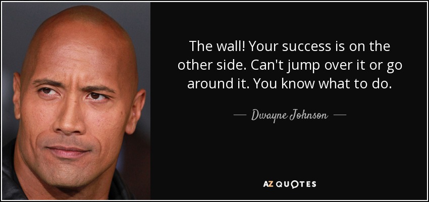 The wall! Your success is on the other side. Can't jump over it or go around it. You know what to do. - Dwayne Johnson
