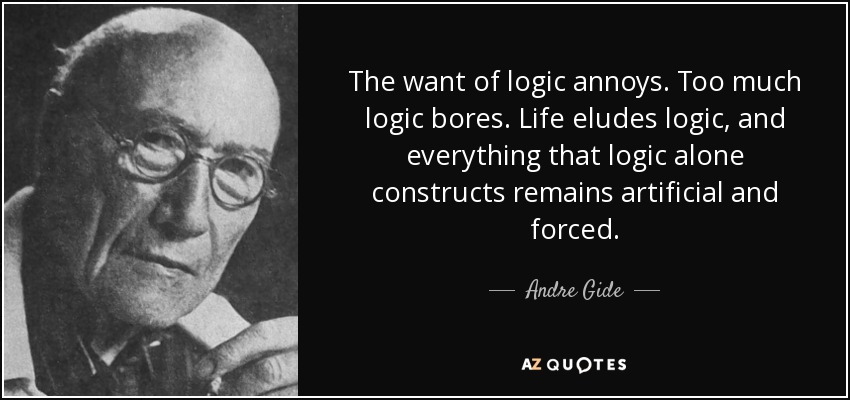 The want of logic annoys. Too much logic bores. Life eludes logic, and everything that logic alone constructs remains artificial and forced. - Andre Gide
