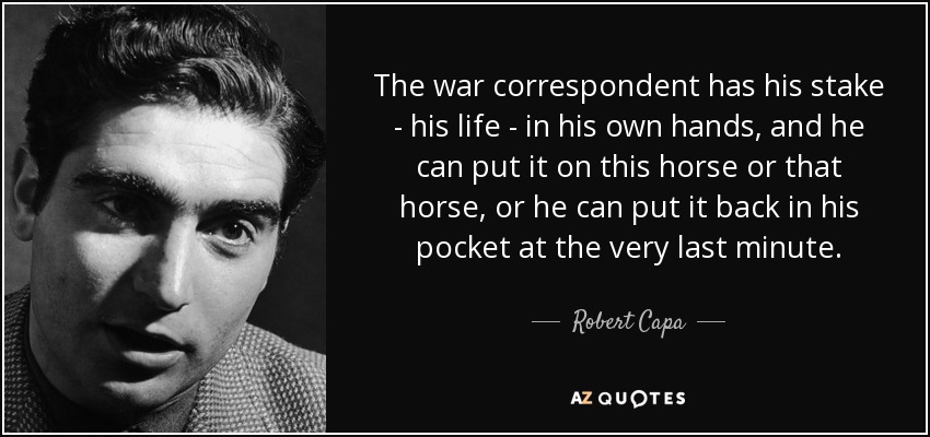 The war correspondent has his stake - his life - in his own hands, and he can put it on this horse or that horse, or he can put it back in his pocket at the very last minute. - Robert Capa