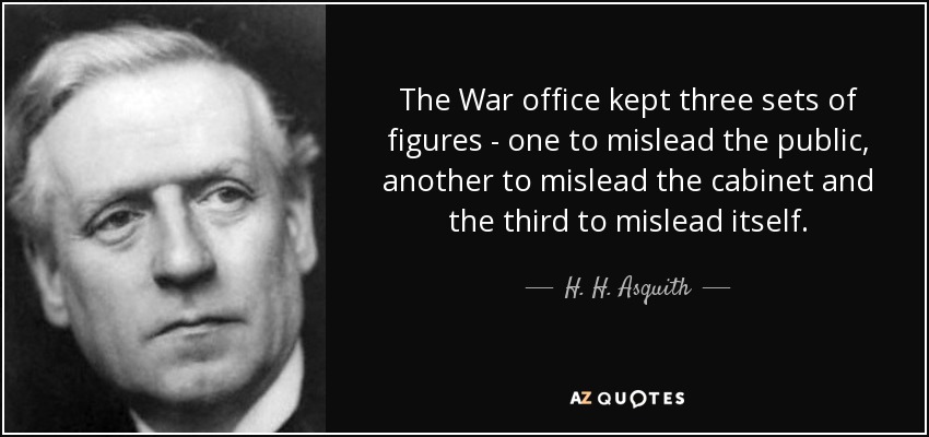 The War office kept three sets of figures - one to mislead the public, another to mislead the cabinet and the third to mislead itself. - H. H. Asquith
