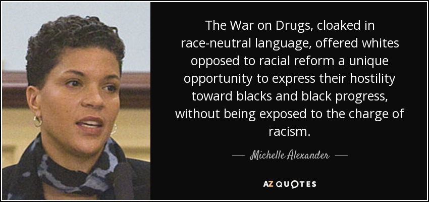 The War on Drugs, cloaked in race-neutral language, offered whites opposed to racial reform a unique opportunity to express their hostility toward blacks and black progress, without being exposed to the charge of racism. - Michelle Alexander