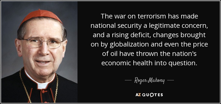 The war on terrorism has made national security a legitimate concern, and a rising deficit, changes brought on by globalization and even the price of oil have thrown the nation's economic health into question. - Roger Mahony