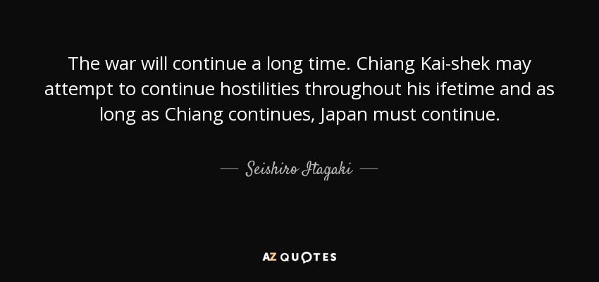 The war will continue a long time. Chiang Kai-shek may attempt to continue hostilities throughout his ifetime and as long as Chiang continues, Japan must continue. - Seishiro Itagaki