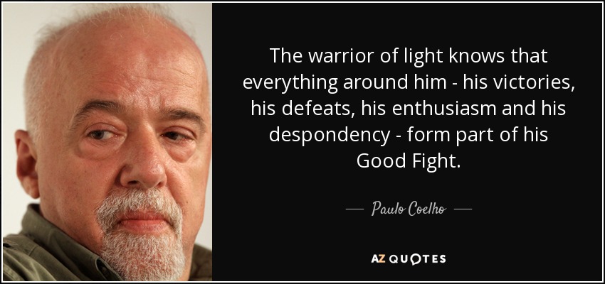 The warrior of light knows that everything around him - his victories, his defeats, his enthusiasm and his despondency - form part of his Good Fight. - Paulo Coelho