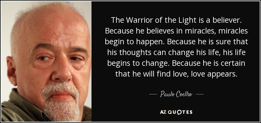 The Warrior of the Light is a believer. Because he believes in miracles, miracles begin to happen. Because he is sure that his thoughts can change his life, his life begins to change. Because he is certain that he will find love, love appears. - Paulo Coelho