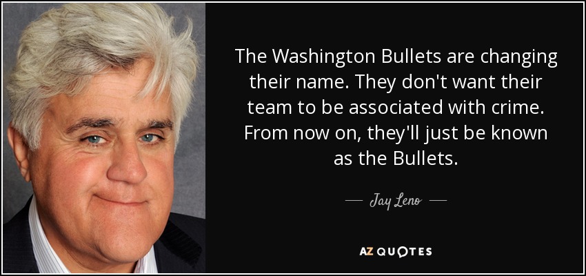 The Washington Bullets are changing their name. They don't want their team to be associated with crime. From now on, they'll just be known as the Bullets. - Jay Leno