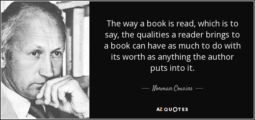 The way a book is read, which is to say, the qualities a reader brings to a book can have as much to do with its worth as anything the author puts into it. - Norman Cousins