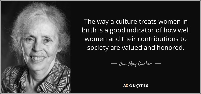 The way a culture treats women in birth is a good indicator of how well women and their contributions to society are valued and honored. - Ina May Gaskin