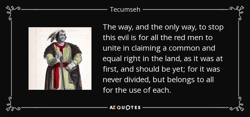 The way, and the only way, to stop this evil is for all the red men to unite in claiming a common and equal right in the land, as it was at first, and should be yet; for it was never divided, but belongs to all for the use of each. - Tecumseh