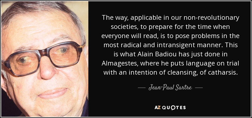 The way, applicable in our non-revolutionary societies, to prepare for the time when everyone will read, is to pose problems in the most radical and intransigent manner. This is what Alain Badiou has just done in Almagestes, where he puts language on trial with an intention of cleansing, of catharsis. - Jean-Paul Sartre