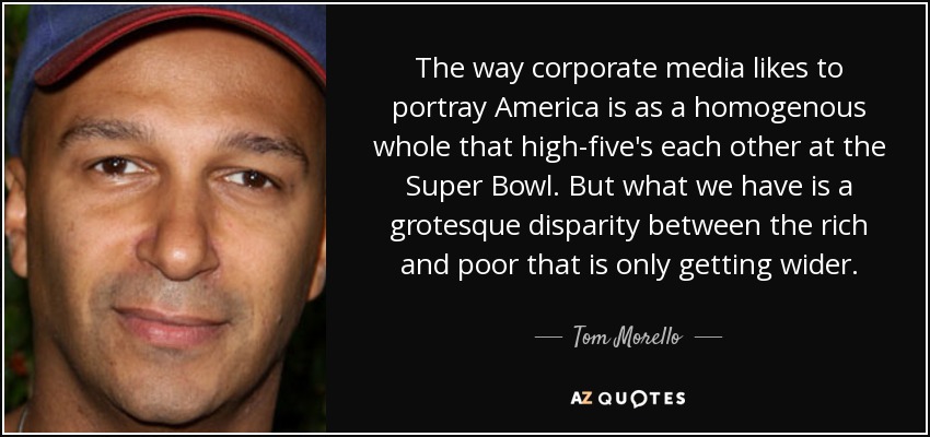 The way corporate media likes to portray America is as a homogenous whole that high-five's each other at the Super Bowl. But what we have is a grotesque disparity between the rich and poor that is only getting wider. - Tom Morello
