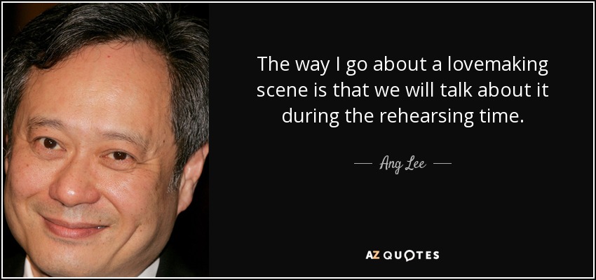 The way I go about a lovemaking scene is that we will talk about it during the rehearsing time. - Ang Lee