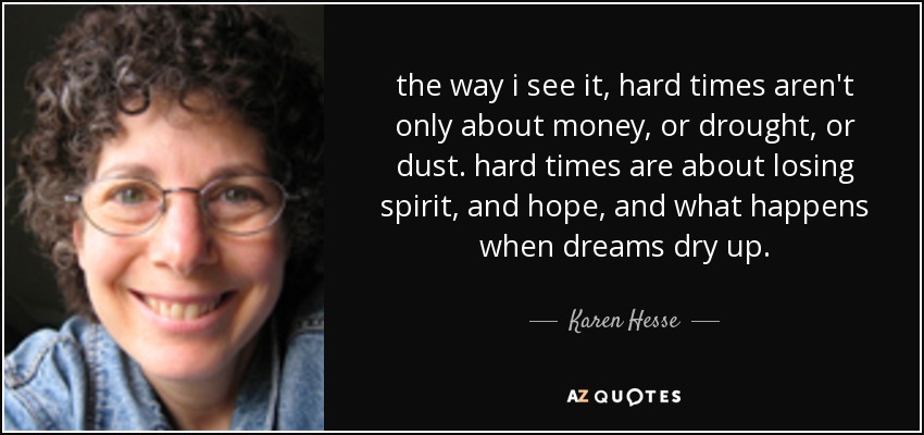 the way i see it, hard times aren't only about money, or drought, or dust. hard times are about losing spirit, and hope, and what happens when dreams dry up. - Karen Hesse