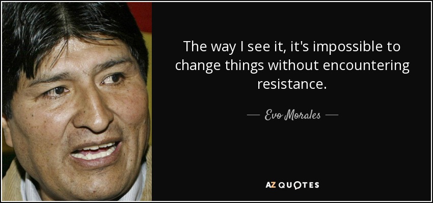 The way I see it, it's impossible to change things without encountering resistance. - Evo Morales