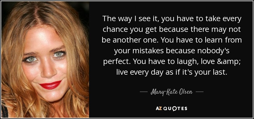 The way I see it, you have to take every chance you get because there may not be another one. You have to learn from your mistakes because nobody's perfect. You have to laugh, love & live every day as if it's your last. - Mary-Kate Olsen