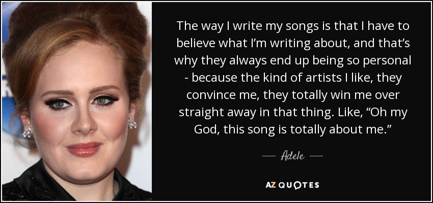 The way I write my songs is that I have to believe what I’m writing about, and that’s why they always end up being so personal - because the kind of artists I like, they convince me, they totally win me over straight away in that thing. Like, “Oh my God, this song is totally about me.” - Adele